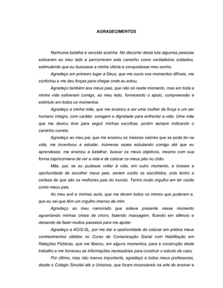 9



                              AGRADECIMENTOS




      Nenhuma batalha é vencida sozinha. No decorrer desta luta algumas pessoas
estiveram ao meu lado e percorreram este caminho como verdadeiros soldados,
estimulando que eu buscasse a minha vitória e conquistasse meu sonho.
      Agradeço em primeiro lugar a Deus, que me ouviu nos momentos difíceis, me
confortou e me deu forças para chegar onde eu estou.
      Agradeço também aos meus pais, que não só neste momento, mas em toda a
minha vida estiveram comigo, ao meu lado, fornecendo o apoio, compreensão e
estímulo em todos os momentos.
      Agradeço a minha mãe, que me ensinou a ser uma mulher de força e um ser
humano íntegro, com caráter, coragem e dignidade para enfrentar a vida. Uma mãe
que me deixou livre para seguir minhas escolhas, porém sempre indicando o
caminho correto.
      Agradeço ao meu pai, que me ensinou os maiores valores que se pode ter na
vida, me incentivou a estudar, inúmeras vezes estudando comigo até que eu
aprendesse, me ensinou a batalhar, buscar os meus objetivos, mesmo com sua
forma capricorniana de ver a vida e de colocar os meus pés no chão.
      Mãe, pai, se eu pudesse voltar à vida, em outro momento, e tivesse a
oportunidade de escolher meus pais, seriam vocês os escolhidos, pois tenho a
certeza de que são os melhores pais do mundo. Tenho muito orgulho em ter vocês
como meus pais.
      Ao meu avô e minhas avós, que me deram todos os mimos que puderam e,
que eu sei que têm um orgulho imenso de mim.
      Agradeço ao meu namorado que esteve presente nesse momento
aguentando minhas crises de choro, fazendo massagem, ficando em silêncio e
deixando de fazer muitos passeios para me apoiar.
      Agradeço a ACIS-SL, por me dar a oportunidade de colocar em prática meus
conhecimentos obtidos no Curso de Comunicação Social com Habilitação em
Relações Públicas, que me liberou, em alguns momentos, para a construção deste
trabalho e me forneceu as informações necessárias para construir o estudo de caso.
      Por último, mas não menos importante, agradeço a todos meus professores,
desde o Colégio Sinodal até a Unisinos, que foram incansáveis na arte de ensinar e
 