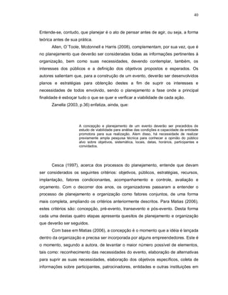 40



Entende-se, contudo, que planejar é o ato de pensar antes de agir, ou seja, a forma
teórica antes de sua prática.
      Allen, O`Toole, Mcdonnell e Harris (2008), complementam, por sua vez, que é
no planejamento que deverão ser consideradas todas as informações pertinentes à
organização, bem como suas necessidades, devendo contemplar, também, os
interesses dos públicos e a definição dos objetivos propostos e esperados. Os
autores salientam que, para a construção de um evento, deverão ser desenvolvidos
planos e estratégias para obtenção destes a fim de suprir os interesses e
necessidades de todos envolvido, sendo o planejamento a fase onde a principal
finalidade é esboçar tudo o que se quer e verificar a viabilidade de cada ação.
      Zanella (2003, p.36) enfatiza, ainda, que:



                     A concepção e planejamento de um evento deverão ser precedidos de
                     estudo de viabilidade para análise das condições e capacidade da entidade
                     promotora para sua realização. Alem disso, há necessidade de realizar
                     previamente ampla pesquisa técnica para conhecer a opinião do público
                     alvo sobre objetivos, sistemática, locais, datas, horários, participantes e
                     convidados.




      Cesca (1997), acerca dos processos do planejamento, entende que devam
ser considerados os seguintes critérios: objetivos, públicos, estratégias, recursos,
implantação, fatores condicionantes, acompanhamento e controle, avaliação e
orçamento. Com o decorrer dos anos, os organizadores passaram a entender o
processo de planejamento e organização como fatores conjuntos, de uma forma
mais completa, ampliando os critérios anteriormente descritos. Para Matias (2006),
estes critérios são: concepção, pré-evento, transevento e pós-evento. Desta forma
cada uma destas quatro etapas apresenta quesitos de planejamento e organização
que deverão ser seguidos.
      Com base em Matias (2006), a concepção é o momento que a idéia é lançada
dentro da organização e precisa ser incorporada por alguns empreendedores. Este é
o momento, segundo a autora, de levantar o maior número possível de elementos,
tais como: reconhecimento das necessidades do evento, elaboração de alternativas
para suprir as suas necessidades, elaboração dos objetivos específicos, coleta de
informações sobre participantes, patrocinadores, entidades e outras instituições em
 