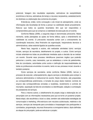 41



potencial, listagem dos resultados esperados, estimativas de exeqüibilidade
econômica e técnica, estimativas de tempo e recursos necessários, estabelecimento
de diretrizes e a elaboração dos contornos do projeto.
      Entende-se, então, como concepção o ato inicial do planejamento, onde as
informações são levantadas de forma a pensar na viabilidade desde procedimento.
Nota-se que todos os          quesitos   levantados têm que ser respondidos e
compreendidos para que se comprove a viabilidade de execução de um evento.
      Conforme Matias (2006), a segunda etapa é denominada pré-evento. Neste
momento, serão planejadas as ações de forma efetiva, após o entendimento da
viabilidade do evento. O pré-evento necessita contar com o entrosamento da
coordenação executiva, área financeira da organização, responsáveis técnicos e
administrativos, estes estando ligados às questões sociais.
      Nesta fase, segundo a autora, são realizadas atividades como: serviços
iniciais, serviços de secretaria, detalhamento do projeto, e outros. Como serviços
iniciais entendem-se todas as providências imediatas após a decisão de se realizar
um evento. Durante esse processo identifica-se possíveis órgãos que poderão
patrocinar o evento, caso necessário, que se estabelece o nome de palestrantes,
lista de convidados, autoridades entre outros e definição de responsabilidades de
todos os profissionais envolvidos no evento, tanto no seu processo inicial, durante e
também posterior.
      Como serviços de secretaria, ainda conforme Matias (2006), tem-se o
processo de executar, antecipadamente, alguns serviços e atividades para compor a
estrutura administrativa e institucional do evento. Neste momento, são preparadas
as correspondências preliminares, e tomada de preço deste material, controle de
arquivo das correspondências enviadas e recebidas, recebimento e controle de
inscrições, separação da lista de convidados e a identificação, seleção e contratação
de prestadores de serviços.
      Para a mesma autora, o detalhamento do projeto exige a elaboração de um
pré-projeto com as informações necessárias para que se torne um posterior projeto.
Nesta etapa, são escolhidos o local e a data, também são elaboradas estratégias de
comunicação e marketing, infra-estrutura com recursos audiovisuais, materiais e de
serviços, serviços de transporte para convidados e hospedagem dos participantes e
convidados, programação, recursos financeiros e cronograma básico. Após definidas
as etapas do pré-projeto, pode-se estruturar o projeto.
 