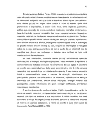42



      Complementando, Britto e Fontes (2006) entendem o projeto como uma etapa
onde são englobadas inúmeras providências que deverão estar encadeadas entre si,
de forma clara e objetiva, para que todas as etapas do evento fiquem bem definidas.
Para Matias (2006), no projeto deve constar o título do evento, quem está
promovendo e organizando, a cidade sede, local, tema, objetivos, justificativa,
público-alvo, descrição do evento, período de realização, inscrições e informações,
taxa de inscrição, recursos necessário, tais como: recursos humanos, financeiros,
materiais, materiais de divulgação, recursos audiovisuais e equipamentos. Também
como parte do projeto devem constar instalações, serviços, previsão orçamentária,
onde tenham despesas e receitas, cronograma e considerações finais. A elaboração
do projeto inicia-se em um briefing, ou seja, conjunto de informações e instruções
sobre ele e o seu acompanhamento se dá com o auxílio de um check list, lista de
questões que devem ser verificadas e datadas para certificar se tudo está
acontecendo da forma planejada.
      Na fase transevento, conforme Matias (2006), encontram-se questões
decisivas para a obtenção dos objetivos propostos. Neste momento, é importante o
comprometimento de todos envolvidos no cumprimento de suas ações. A secretaria
do evento será responsável por todo apoio administrativo, isto é, infra-estrutura
necessária que apoiará direta ou indiretamente o evento. A esta pessoa ou equipe
ficará a responsabilidade sobre o controle da recepção, atendimento aos
participantes, preparar com antecedência os impressos, supervisionar os serviços
oferecidos aos participantes, efetuar novas inscrições, entregar material aos
participantes, prestar informações em geral, entregar certificados, providenciar
materiais aos palestrantes.
      O serviço de recepção, conforme Matias (2006), é considerado o cartão de
visitas do evento, dado isto, é imprescindível demonstrar alegria ao participante,
fazendo com que ele entenda a sua importância. É nesse momento que será
transmitido o desejo dos organizadores do evento, para que o participante encontre
ali motivos de grandes satisfações. O ‘clima’ do evento é outro fator crucial do
transevento. Para Matias (2006, p. 137):
 