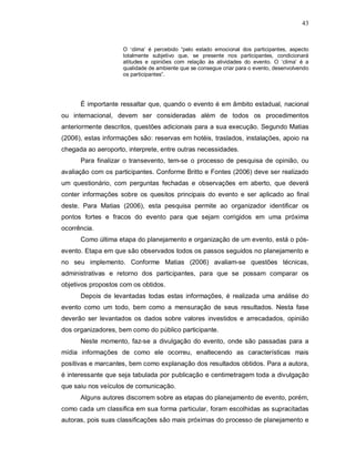 43


                    O ‘clima’ é percebido “pelo estado emocional dos participantes, aspecto
                    totalmente subjetivo que, se presente nos participantes, condicionará
                    atitudes e opiniões com relação às atividades do evento. O ‘clima’ é a
                    qualidade de ambiente que se consegue criar para o evento, desenvolvendo
                    os participantes”.




      É importante ressaltar que, quando o evento é em âmbito estadual, nacional
ou internacional, devem ser consideradas além de todos os procedimentos
anteriormente descritos, questões adicionais para a sua execução. Segundo Matias
(2006), estas informações são: reservas em hotéis, traslados, instalações, apoio na
chegada ao aeroporto, interprete, entre outras necessidades.
      Para finalizar o transevento, tem-se o processo de pesquisa de opinião, ou
avaliação com os participantes. Conforme Britto e Fontes (2006) deve ser realizado
um questionário, com perguntas fechadas e observações em aberto, que deverá
conter informações sobre os quesitos principais do evento e ser aplicado ao final
deste. Para Matias (2006), esta pesquisa permite ao organizador identificar os
pontos fortes e fracos do evento para que sejam corrigidos em uma próxima
ocorrência.
      Como última etapa do planejamento e organização de um evento, está o pós-
evento. Etapa em que são observados todos os passos seguidos no planejamento e
no seu implemento. Conforme Matias (2006) avaliam-se questões técnicas,
administrativas e retorno dos participantes, para que se possam comparar os
objetivos propostos com os obtidos.
      Depois de levantadas todas estas informações, é realizada uma análise do
evento como um todo, bem como a mensuração de seus resultados. Nesta fase
deverão ser levantados os dados sobre valores investidos e arrecadados, opinião
dos organizadores, bem como do público participante.
      Neste momento, faz-se a divulgação do evento, onde são passadas para a
mídia informações de como ele ocorreu, enaltecendo as características mais
positivas e marcantes, bem como explanação dos resultados obtidos. Para a autora,
é interessante que seja tabulada por publicação e centimetragem toda a divulgação
que saiu nos veículos de comunicação.
      Alguns autores discorrem sobre as etapas do planejamento de evento, porém,
como cada um classifica em sua forma particular, foram escolhidas as supracitadas
autoras, pois suas classificações são mais próximas do processo de planejamento e
 