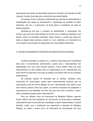 44



organização dos eventos da Associação Comercial, Industrial e de Serviços de São
Leopoldo, tomada como base para o estudo de caso deste trabalho.
      De qualquer forma, é relevante compreender que não são as nomenclaturas e
classificações das etapas do planejamento e organização as questões de maior
relevância, mas sim o cumprimento, de forma plena e consistente, de todas as
etapas propostas.
      Ressaltou-se até aqui o processo de planejamento e organização dos
eventos, para que suas ações estejam de acordo com os objetivos propostos e que
atinjam, assim, os resultados esperados. Desta maneira, o evento que passe por
todas as etapas deste processo, poderá vir a ser, realmente, um instrumento de
comunicação e aproximação da organização com seus públicos específicos.




3.3 OS RELACIONAMENTOS POR MEIO DE EVENTOS INSTITUCIONAIS




      Conforme abordado no capítulo um, o sistema comunicacional é fundamental
tanto para o funcionamento administrativo, quanto para o relacionamento das
organizações com seus mais diversos públicos. França (2009) indica que esse
relacionamento só será benéfico para as organizações se for compreendido que
estas devem se relacionar com todos os públicos que fazem parte do seu processo
organizacional.
      No presente capítulo foi abordado que os eventos, utilizados como
instrumento de comunicação, podem gerar relacionamentos positivos para as
organizações, pois são formas eficazes de criar a aproximação entre estas e seus
mais diversos públicos. Para isso, porém, os eventos necessitam ser planejados e
organizados em sua totalidade, de forma que tudo saia como o previsto, e assim,
atinja o resultado proposto: gerar relacionamento.
      Para ser utilizado como um instrumento de Relações Públicas, segundo
Kunsch (2003), tudo deve apresentar um sincronismo, de forma linear e detalhada,
contemplando todas as providências e estratégias a serem implementadas. A autora
identifica, porém, que o profissional que desenvolve a atividade de Relações
Públicas, ao utilizar o evento como um instrumento de comunicação com seus
 