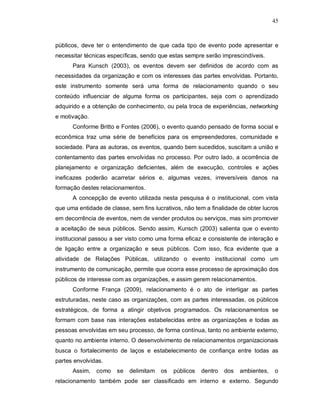 45



públicos, deve ter o entendimento de que cada tipo de evento pode apresentar e
necessitar técnicas específicas, sendo que estas sempre serão imprescindíveis.
      Para Kunsch (2003), os eventos devem ser definidos de acordo com as
necessidades da organização e com os interesses das partes envolvidas. Portanto,
este instrumento somente será uma forma de relacionamento quando o seu
conteúdo influenciar de alguma forma os participantes, seja com o aprendizado
adquirido e a obtenção de conhecimento, ou pela troca de experiências, networking
e motivação.
      Conforme Britto e Fontes (2006), o evento quando pensado de forma social e
econômica traz uma série de benefícios para os empreendedores, comunidade e
sociedade. Para as autoras, os eventos, quando bem sucedidos, suscitam a união e
contentamento das partes envolvidas no processo. Por outro lado, a ocorrência de
planejamento e organização deficientes, além de execução, controles e ações
ineficazes poderão acarretar sérios e, algumas vezes, irreversíveis danos na
formação destes relacionamentos.
      A concepção de evento utilizada nesta pesquisa é o institucional, com vista
que uma entidade de classe, sem fins lucrativos, não tem a finalidade de obter lucros
em decorrência de eventos, nem de vender produtos ou serviços, mas sim promover
a aceitação de seus públicos. Sendo assim, Kunsch (2003) salienta que o evento
institucional passou a ser visto como uma forma eficaz e consistente de interação e
de ligação entre a organização e seus públicos. Com isso, fica evidente que a
atividade de Relações Públicas, utilizando o evento institucional como um
instrumento de comunicação, permite que ocorra esse processo de aproximação dos
públicos de interesse com as organizações, e assim gerem relacionamentos.
      Conforme França (2009), relacionamento é o ato de interligar as partes
estruturadas, neste caso as organizações, com as partes interessadas, os públicos
estratégicos, de forma a atingir objetivos programados. Os relacionamentos se
formam com base nas interações estabelecidas entre as organizações e todas as
pessoas envolvidas em seu processo, de forma contínua, tanto no ambiente externo,
quanto no ambiente interno. O desenvolvimento de relacionamentos organizacionais
busca o fortalecimento de laços e estabelecimento de confiança entre todas as
partes envolvidas.
      Assim,   como    se   delimitam   os   públicos   dentro   dos   ambientes,   o
relacionamento também pode ser classificado em interno e externo. Segundo
 