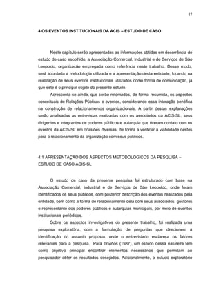 47



4 OS EVENTOS INSTITUCIONAIS DA ACIS – ESTUDO DE CASO




       Neste capítulo serão apresentadas as informações obtidas em decorrência do
estudo de caso escolhido, a Associação Comercial, Industrial e de Serviços de São
Leopoldo, organização empregada como referência neste trabalho. Desse modo,
será abordada a metodologia utilizada e a apresentação desta entidade, focando na
realização de seus eventos institucionais utilizados como forma de comunicação, já
que este é o principal objeto do presente estudo.
       Acrescenta-se ainda, que serão retomados, de forma resumida, os aspectos
conceituais de Relações Públicas e eventos, considerando essa interação benéfica
na construção de relacionamentos organizacionais. A partir destas explanações
serão analisadas as entrevistas realizadas com os associados da ACIS-SL, seus
dirigentes e integrantes de poderes públicos e autarquia que tiveram contato com os
eventos da ACIS-SL em ocasiões diversas, de forma a verificar a viabilidade destes
para o relacionamento da organização com seus públicos.




4.1 APRESENTAÇÃO DOS ASPECTOS METODOLÓGICOS DA PESQUISA –
ESTUDO DE CASO ACIS-SL


       O estudo de caso da presente pesquisa foi estruturado com base na
Associação Comercial, Industrial e de Serviços de São Leopoldo, onde foram
identificados os seus públicos, com posterior descrição dos eventos realizados pela
entidade, bem como a forma de relacionamento dela com seus associados, gestores
e representante dos poderes públicos e autarquias municipais, por meio de eventos
institucionais periódicos.
       Sobre os aspectos investigativos do presente trabalho, foi realizada uma
pesquisa exploratória, com a formulação de perguntas que direcionem à
identificação do assunto proposto, onde o entrevistado esclareça os fatores
relevantes para a pesquisa. Para Triviños (1987), um estudo dessa natureza tem
como objetivo principal encontrar elementos necessários que permitam ao
pesquisador obter os resultados desejados. Adicionalmente, o estudo exploratório
 