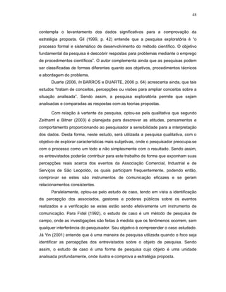 48



contempla o levantamento dos dados significativos para a comprovação da
estratégia proposta. Gil (1999, p. 42) entende que a pesquisa exploratória é “o
processo formal e sistemático de desenvolvimento do método científico. O objetivo
fundamental da pesquisa é descobrir respostas para problemas mediante o emprego
de procedimentos científicos”. O autor complementa ainda que as pesquisas podem
ser classificadas de formas diferentes quanto aos objetivos, procedimentos técnicos
e abordagem do problema.
      Duarte (2006, In BARROS e DUARTE, 2006 p. 64) acrescenta ainda, que tais
estudos “tratam de conceitos, percepções ou visões para ampliar conceitos sobre a
situação analisada”. Sendo assim, a pesquisa exploratória permite que sejam
analisadas e comparadas as respostas com as teorias propostas.

      Com relação à vertente da pesquisa, optou-se pela qualitativa que segundo
Zeithaml e Bitner (2003) é planejada para descrever as atitudes, pensamentos e
comportamento proporcionando ao pesquisador a sensibilidade para a interpretação
dos dados. Desta forma, neste estudo, será utilizada a pesquisa qualitativa, com o
objetivo de explorar características mais subjetivas, onde o pesquisador preocupa-se
com o processo como um todo e não simplesmente com o resultado. Sendo assim,
os entrevistados poderão contribuir para este trabalho de forma que exponham suas
percepções reais acerca dos eventos da Associação Comercial, Industrial e de
Serviços de São Leopoldo, os quais participam frequentemente, podendo então,
comprovar se estes são instrumentos de comunicação eficazes e se geram
relacionamentos consistentes.
      Paralelamente, optou-se pelo estudo de caso, tendo em vista a identificação
da percepção dos associados, gestores e poderes públicos sobre os eventos
realizados e a verificação se estes estão sendo efetivamente um instrumento de
comunicação. Para Fidel (1992), o estudo de caso é um método de pesquisa de
campo, onde as investigações são feitas à medida que os fenômenos ocorrem, sem
qualquer interferência do pesquisador. Seu objetivo é compreender o caso estudado.
Já Yin (2001) entende que é uma maneira de pesquisa utilizada quando o foco seja
identificar as percepções dos entrevistados sobre o objeto de pesquisa. Sendo
assim, o estudo de caso é uma forma de pesquisa cujo objeto é uma unidade
analisada profundamente, onde ilustra e comprova a estratégia proposta.
 