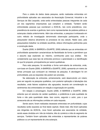 49



      Para a coleta de dados desta pesquisa, serão realizadas entrevistas em
profundidade aplicadas aos associados da Associação Comercial, Industrial e de
Serviços de São Leopoldo, onde serão entrevistadas pessoas integrantes de cada
um dos segmentos empresariais que compõem a entidade. Também serão
entrevistadas pessoas que coordenam a ACIS-SL, tais como presidência, vice-
presidência de eventos e gerência, bem como representantes de poderes públicos e
autarquias citados anteriormente. Além das entrevistas, a pesquisa é embasada em
outro método de investigação denominado observação participante, onde o
pesquisador observa ativamente os processos do seu estudo. Neste caso, pela
pesquisadora trabalhar na entidade escolhida, obteve informações pertinentes para
a construção desta.
      Duarte (2006, In BARROS e DUARTE, 2006) defende que as entrevistas em
profundidade apresentam características de flexibilidade de forma a permitirem que
o assunto seja explorado ao máximo, contribuindo para sua análise.              Ele
complementa que esse tipo de entrevista promove o aprendizado e a identificação
do que foi proposto, principalmente por serem qualitativas.
      Para esta pesquisa, foi escolhida a forma semi-aberta de entrevista, onde,
com base em Duarte (2006, In BARROS e DUARTE, 2006), apresenta um roteiro de
temas principais que conduzem ao interesse da pesquisa. A abordagem foi em
profundidade, pois as respostas não podem ser previstas.
      Na elaboração da entrevista, primeiramente, será desenvolvido um roteiro
para ser seguido na pesquisa qualitativa, com posterior aplicação e tabulações dos
resultados, onde fatores subjetivos são agrupados, levando em consideração os
sentimentos dos entrevistados em relação à organização em questão.
      Em relação à amostragem, Duarte (2006, In BARROS e DUARTE, 2006)
entende que em estudos de caráter qualitativo, a preferência é pela qualidade da
fonte e não pela quantidade delas. Isso ocorre, segundo o autor, pois o que
acrescenta são as informações contidas em cada resposta.
      Sendo assim, foram realizadas dezesseis entrevistas em profundidade, cujos
resultados serão expostos ao final deste capítulo. Deste total, três foram aplicadas
aos dirigentes da ACIS-SL, nove foram aplicadas aos associados da entidade,
sendo esses divididos em: três da indústria, três do comércio e três do segmento de
serviços. Também foram aplicadas três entrevistas a representantes de poderes
públicos e a um representante de uma autarquia.
 