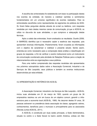 50



      A escolha dos entrevistados foi estabelecida com base na participação destes
nos eventos da entidade, de maneira a viabilizar opiniões e sentimentos
fundamentados em um universo significativo de eventos realizados. Para os
entrevistados escolhidos como representantes de segmentos de públicos da ACIS-
SL foram feitas perguntas abertas através de e-mail ou telefone, com respostas
recebidas por meio destes mesmos canais de comunicação, já que a ACIS-SL os
utiliza no dia-a-dia de suas atividades, o que comprova a adequação destas
técnicas.
      Após a coleta das entrevistas, foram analisados os resultados. Duarte (2006,
In BARROS) identifica que é necessário captar a essência das respostas, pois
apresentam diversas informações. Posteriormente, foram cruzadas as informações
com o objetivo de caracterizar e viabilizar o presente estudo. Sendo assim,
entendeu-se como necessário para a composição desta análise a classificação em
grupos de respostas, a fim de verificar o evento institucional como um instrumento
de comunicação coordenado pela atividade de Relações Públicas para a criação de
relacionamentos entre as organizações e seus públicos.
      Para uma melhor compreensão das respostas recebidas são apresentados
nos próximos subcapítulos dados sobre a Associação Comercial, Industrial e de
Serviços de São Leopoldo, seus públicos e também os eventos institucionais
desenvolvidos por esta entidade.




4.2 APRESENTAÇÃO E HISTÓRICO DA ACIS-SL




      A Associação Comercial, Industrial e de Serviços de São Leopoldo - ACIS-SL
iniciou suas atividades em 21 de março de 1920, quando um grupo de 36
empresários resolveu se unir em busca de um objetivo comum, garantir a infra-
estrutura para a economia local (ACIS-SL, 1995). No decorrer destes 91 anos, 30
pessoas estiveram na presidência desta associação de classe, agregando valores,
conhecimentos, benefícios para o município e principalmente para os associados
(Revista Juntos ACIS-SL, 2011).
      A ACIS-SL é constituída por duas sedes principais, a Sede Administrativa,
situada no centro e a Sede Social no bairro Jardim América, ambas em São
 