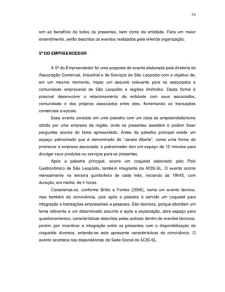 54



sim ao benefício de todos os presentes, bem como da entidade. Para um maior
entendimento, serão descritos os eventos realizados pela referida organização.


5ª DO EMPREENDEDOR


      A 5ª do Empreendedor foi uma proposta de evento elaborada pela diretoria da
Associação Comercial, Industrial e de Serviços de São Leopoldo com o objetivo de,
em um mesmo momento, trazer um assunto relevante para os associados e
comunidade empresarial de São Leopoldo e regiões limítrofes. Desta forma é
possível desenvolver o relacionamento da entidade com seus associados,
comunidade e dos próprios associados entre eles, fomentando as transações
comerciais e sociais.
      Esse evento consiste em uma palestra com um case de empreendedorismo
obtido por uma empresa da região, onde os presentes assistem e podem fazer
perguntas acerca do tema apresentado. Antes da palestra principal existe um
espaço patrocinado que é denominado de “Janela Aberta”, como uma forma de
promover a empresa associada, o patrocinador tem um espaço de 10 minutos para
divulgar seus produtos ou serviços para os presentes.
      Após a palestra principal, ocorre um coquetel elaborado pelo Polo
Gastronômico de São Leopoldo, também integrante da ACIS-SL. O evento ocorre
mensalmente na terceira quinta-feira de cada mês, iniciando às 19h45, com
duração, em média, de 4 horas.
      Caracteriza-se, conforme Britto e Fontes (2006), como um evento técnico,
mas também de convivência, pois após a palestra é servido um coquetel para
integração e transações empresariais e pessoais. São técnicos, porque abordam um
tema referente a um determinado assunto e após a explanação, abre espaço para
questionamentos, características descritas pelas autoras dentro de eventos técnicos,
porém, por incentivar a integração entre os presentes com a disponibilização de
coquetéis diversos, entende-se este apresente características de convivência. O
evento acontece nas dependências da Sede Social da ACIS-SL.
 