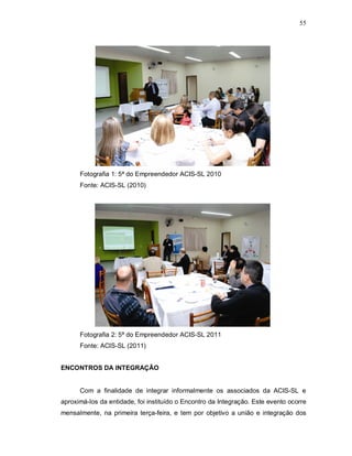 55




      Fotografia 1: 5ª do Empreendedor ACIS-SL 2010
      Fonte: ACIS-SL (2010)




      Fotografia 2: 5ª do Empreendedor ACIS-SL 2011
      Fonte: ACIS-SL (2011)


ENCONTROS DA INTEGRAÇÃO


      Com a finalidade de integrar informalmente os associados da ACIS-SL e
aproximá-los da entidade, foi instituído o Encontro da Integração. Este evento ocorre
mensalmente, na primeira terça-feira, e tem por objetivo a união e integração dos
 