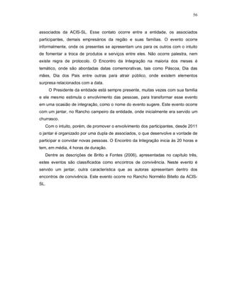 56



associados da ACIS-SL. Esse contato ocorre entre a entidade, os associados
participantes, demais empresários da região e suas famílias. O evento ocorre
informalmente, onde os presentes se apresentam uns para os outros com o intuito
de fomentar a troca de produtos e serviços entre eles. Não ocorre palestra, nem
existe regra de protocolo. O Encontro da Integração na maioria dos meses é
temático, onde são abordadas datas comemorativas, tais como Páscoa, Dia das
mães, Dia dos Pais entre outras para atrair público, onde existem elementos
surpresa relacionados com a data.
      O Presidente da entidade está sempre presente, muitas vezes com sua família
e ele mesmo estimula o envolvimento das pessoas, para transformar esse evento
em uma ocasião de integração, como o nome do evento sugere. Este evento ocorre
com um jantar, no Rancho campeiro da entidade, onde inicialmente era servido um
churrasco.
   Com o intuito, porém, de promover o envolvimento dos participantes, desde 2011
o jantar é organizado por uma dupla de associados, o que desenvolve a vontade de
participar e convidar novas pessoas. O Encontro da Integração inicia às 20 horas e
tem, em média, 4 horas de duração.
   Dentre as descrições de Britto e Fontes (2006), apresentadas no capítulo três,
estes eventos são classificados como encontros de convivência. Neste evento é
servido um jantar, outra característica que as autoras apresentam dentro dos
encontros de convivência. Este evento ocorre no Rancho Normélio Bitello da ACIS-
SL.
 