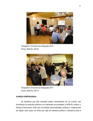 57




      Fotografia 3: Encontro da Integração 2010
      Fonte: ACIS-SL (2010)




      Fotografia 4: Encontro da Integração 2011
      Fonte: ACIS-SL (2011)


ALMOÇO EMPRESARIAL

      Ao identificar que São Leopoldo estava necessitando de um evento, que
envolvesse os assuntos políticos e os interesses da sociedade, a ACIS-SL instituiu o
Almoço Empresarial, onde são convidadas personalidades políticas e institucionais
da região, para expor um tema que seja de interesse público e relevância para a
 