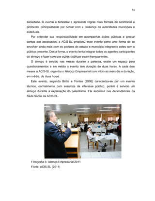 58



sociedade. O evento é bimestral e apresenta regras mais formais de cerimonial e
protocolo, principalmente por contar com a presença de autoridades municipais e
estaduais.
   Por entender sua responsabilidade em acompanhar ações públicas e prestar
contas aos associados, a ACIS-SL propiciou esse evento como uma forma de se
envolver ainda mais com os poderes do estado e município integrando estes com o
público presente. Desta forma, o evento tenta integrar todos os agentes participantes
do almoço e fazer com que ações públicas sejam transparentes.
   O almoço é servido nas mesas durante a palestra, existe um espaço para
questionamentos e em média o evento tem duração de duas horas. A cada dois
meses a ACIS-SL organiza o Almoço Empresarial com início ao meio dia e duração,
em média, de duas horas.
   Este evento, segundo Britto e Fontes (2006) caracteriza-se por um evento
técnico, normalmente com assuntos de interesse público, porém é servido um
almoço durante a explanação do palestrante. Ele acontece nas dependências da
Sede Social da ACIS-SL.




   Fotografia 5: Almoço Empresarial 2011
   Fonte: ACIS-SL (2011)
 