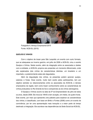 59




      Fotografia 6: Almoço Empresarial 2010
      Fonte: ACIS-SL (2010)


QUEIJOS E VINHOS

      Com o objetivo de trazer para São Leopoldo um evento com outro formato,
que se adequasse ao inverno gaúcho, em julho de 2008 a ACIS-SL criou o evento
Queijos e Vinhos. Neste evento, além da integração entre os associados e destes
com a entidade, a ACIS-SL propicia aos presentes um momento diferenciado, onde
são explanados dois vinhos de características distintas, um brasileiro e um
importado, e posteriormente estes são degustados.
      Além da degustação dos vinhos, os presentes podem apreciar queijos,
salames e frutas. Esse evento, muito bem aceito pelos participantes, tem por
objetivo estreitar os relacionamentos entre os associados da ACIS-SL e demais
empresários da região, bem como trazer conhecimento sobre as características de
vinhos produzidos no Rio Grande do Sul e compará-las as de vinhos estrangeiros.
      O Queijos e Vinhos ocorre na data da 5ª do Empreendedor de julho de todos
os anos, desde 2008. Ele inicia às 19h45 e tem duração, em média, de quatro horas.
Este evento, por mais que apresente uma palestra para explanar as características
dos vinhos, é classificado, com base em Britto e Fontes (2006) como um evento de
convivência, por ter uma apresentação mais tranquila e a maior parte do tempo
destinado a integração. Ele acontece nas dependências da Sede Social da ACIS-SL.
 