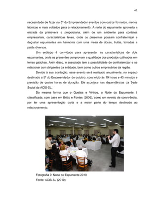 61



necessidade de fazer na 5ª do Empreendedor eventos com outros formatos, menos
técnicos e mais voltados para o relacionamento. A noite do espumante aproveita a
entrada da primavera e proporciona, além de um ambiente para contatos
empresariais, características leves, onde os presentes possam confraternizar e
degustar espumantes em harmonia com uma mesa de doces, trufas, torradas e
patês diversos.
      Um enólogo é convidado para apresentar as características de dois
espumantes, onde os presentes comprovam a qualidade dos produtos cultivados em
terras gaúchas. Além disso, o associado tem a possibilidade de confraternizar e se
relacionar com dirigentes da entidade, bem como outros empresários da região.
      Devido à sua aceitação, esse evento será realizado anualmente, no espaço
destinado a 5ª do Empreendedor de outubro, com início às 19 horas e 45 minutos e
previsão de quatro horas de duração. Ele acontece nas dependências da Sede
Social da ACIS-SL.
      Da mesma forma que o Queijos e Vinhos, a Noite do Espumante é
classificada, com base em Britto e Fontes (2006), como um evento de convivência,
por ter uma apresentação curta e a maior parte do tempo destinado ao
relacionamento.




      Fotografia 9: Noite do Espumante 2010
      Fonte: ACIS-SL (2010)
 