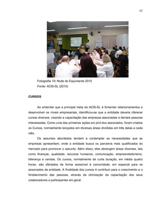 62




       Fotografia 10: Noite do Espumante 2010
       Fonte: ACIS-SL (2010)


CURSOS


       Ao entender que a principal meta da ACIS-SL é fomentar relacionamentos e
desenvolver os níveis empresariais, identificou-se que a entidade deveria oferecer
cursos diversos, visando a capacitação das empresas associadas e demais pessoas
interessadas. Como uma das primeiras ações em prol dos associados, foram criados
os Cursos, normalmente lançados em diversas áreas divididas em três datas a cada
mês.
       Os assuntos abordados tendem a contemplar as necessidades que as
empresas apresentam, onde a entidade busca os parceiros mais qualificados do
mercado para promover o assunto. Além disso, eles abrangem áreas diversas, tais
como finanças, qualidade, recursos humanos, comunicação, empreendedorismo,
liderança e vendas. Os cursos, normalmente de curta duração, em média quatro
horas, são ofertados de forma acessível à comunidade, em especial para os
associados da entidade. A finalidade dos cursos é contribuir para o crescimento e o
fortalecimento das pessoas, através da otimização da capacitação dos seus
colaboradores e participantes em geral.
 