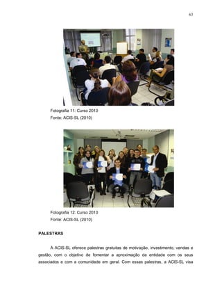 63




     Fotografia 11: Curso 2010
     Fonte: ACIS-SL (2010)




     Fotografia 12: Curso 2010
     Fonte: ACIS-SL (2010)


PALESTRAS


     A ACIS-SL oferece palestras gratuitas de motivação, investimento, vendas e
gestão, com o objetivo de fomentar a aproximação da entidade com os seus
associados e com a comunidade em geral. Com essas palestras, a ACIS-SL visa
 