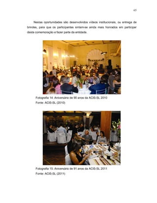 65



    Nestas oportunidades são desenvolvidos vídeos institucionais, ou entrega de
brindes, para que os participantes sintam-se ainda mais honrados em participar
desta comemoração e fazer parte da entidade.




      Fotografia 14: Aniversário de 90 anos da ACIS-SL 2010
      Fonte: ACIS-SL (2010)




      Fotografia 15: Aniversário de 91 anos da ACIS-SL 2011
      Fonte: ACIS-SL (2011)
 