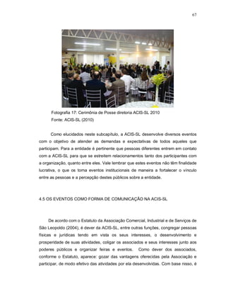 67




      Fotografia 17: Cerimônia de Posse diretoria ACIS-SL 2010
      Fonte: ACIS-SL (2010)


      Como elucidados neste subcapítulo, a ACIS-SL desenvolve diversos eventos
com o objetivo de atender as demandas e expectativas de todos aqueles que
participam. Para a entidade é pertinente que pessoas diferentes entrem em contato
com a ACIS-SL para que se estreitem relacionamentos tanto dos participantes com
a organização, quanto entre eles. Vale lembrar que estes eventos não têm finalidade
lucrativa, o que os torna eventos institucionais de maneira a fortalecer o vínculo
entre as pessoas e a percepção destes públicos sobre a entidade.




4.5 OS EVENTOS COMO FORMA DE COMUNICAÇÃO NA ACIS-SL




    De acordo com o Estatuto da Associação Comercial, Industrial e de Serviços de
São Leopoldo (2004), é dever da ACIS-SL, entre outras funções, congregar pessoas
físicas e jurídicas tendo em vista os seus interesses, o desenvolvimento e
prosperidade de suas atividades, coligar os associados e seus interesses junto aos
poderes públicos e organizar feiras e eventos.      Como dever dos associados,
conforme o Estatuto, aparece: gozar das vantagens oferecidas pela Associação e
participar, de modo efetivo das atividades por ela desenvolvidas. Com base nisso, é
 