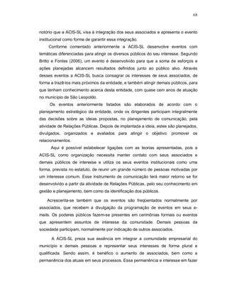 68



notório que a ACIS-SL visa à integração dos seus associados e apresenta o evento
institucional como forma de garantir essa integração.
     Conforme comentado anteriormente a ACIS-SL desenvolve eventos com
temáticas diferenciadas para atingir os diversos públicos do seu interesse. Segundo
Britto e Fontes (2006), um evento é desenvolvido para que a soma de esforços e
ações planejadas alcancem resultados definidos junto ao público alvo. Através
desses eventos a ACIS-SL busca consagrar os interesses de seus associados, de
forma a trazê-los mais próximos da entidade, e também atingir demais públicos, para
que tenham conhecimento acerca desta entidade, com quase cem anos de atuação
no município de São Leopoldo.
     Os eventos anteriormente listados são elaborados de acordo com o
planejamento estratégico da entidade, onde os dirigentes participam integralmente
das decisões sobre as ideias propostas, no planejamento de comunicação, pela
atividade de Relações Públicas. Depois de implantada a ideia, estes são planejados,
divulgados, organizados e avaliados para atingir o objetivo: promover os
relacionamentos.
      Aqui é possível estabelecer ligações com as teorias apresentadas, pois a
ACIS-SL como organização necessita manter contato com seus associados e
demais públicos de interesse e utiliza os seus eventos institucionais como uma
forma, prevista no estatuto, de reunir um grande número de pessoas motivadas por
um interesse comum. Esse instrumento de comunicação terá maior retorno se for
desenvolvido a partir da atividade de Relações Públicas, pelo seu conhecimento em
gestão e planejamento, bem como da identificação dos públicos.

    Acrescenta-se também que os eventos são freqüentados normalmente por
associados, que recebem a divulgação da programação de eventos em seus e-
mails. Os poderes públicos fazem-se presentes em cerimônias formais ou eventos
que apresentem assuntos de interesse da comunidade. Demais pessoas da
sociedade participam, normalmente por indicação de outros associados.

      A ACIS-SL preza sua essência em integrar a comunidade empresarial do
município e demais pessoas e representar seus interesses de forma plural e
qualificada. Sendo assim, é benéfico o aumento de associados, bem como a
permanência dos atuais em seus processos. Essa permanência e interesse em fazer
 