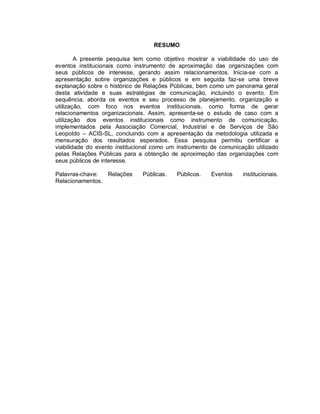 RESUMO

        A presente pesquisa tem como objetivo mostrar a viabilidade do uso de
eventos institucionais como instrumento de aproximação das organizações com
seus públicos de interesse, gerando assim relacionamentos. Inicia-se com a
apresentação sobre organizações e públicos e em seguida faz-se uma breve
explanação sobre o histórico de Relações Públicas, bem como um panorama geral
desta atividade e suas estratégias de comunicação, incluindo o evento. Em
sequência, aborda os eventos e seu processo de planejamento, organização e
utilização, com foco nos eventos institucionais, como forma de gerar
relacionamentos organizacionais. Assim, apresenta-se o estudo de caso com a
utilização dos eventos institucionais como instrumento de comunicação,
implementados pela Associação Comercial, Industrial e de Serviços de São
Leopoldo – ACIS-SL, concluindo com a apresentação da metodologia utilizada e
mensuração dos resultados esperados. Essa pesquisa permitiu certificar a
viabilidade do evento institucional como um instrumento de comunicação utilizado
pelas Relações Públicas para a obtenção de aproximação das organizações com
seus públicos de interesse.

Palavras-chave:  Relações      Públicas.   Públicos.   Eventos     institucionais.
Relacionamentos.
 
