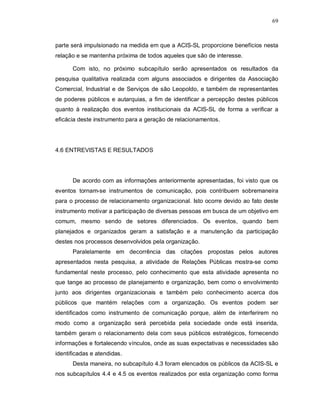 69



parte será impulsionado na medida em que a ACIS-SL proporcione benefícios nesta
relação e se mantenha próxima de todos aqueles que são de interesse.

      Com isto, no próximo subcapítulo serão apresentados os resultados da
pesquisa qualitativa realizada com alguns associados e dirigentes da Associação
Comercial, Industrial e de Serviços de são Leopoldo, e também de representantes
de poderes públicos e autarquias, a fim de identificar a percepção destes públicos
quanto à realização dos eventos institucionais da ACIS-SL de forma a verificar a
eficácia deste instrumento para a geração de relacionamentos.




4.6 ENTREVISTAS E RESULTADOS




      De acordo com as informações anteriormente apresentadas, foi visto que os
eventos tornam-se instrumentos de comunicação, pois contribuem sobremaneira
para o processo de relacionamento organizacional. Isto ocorre devido ao fato deste
instrumento motivar a participação de diversas pessoas em busca de um objetivo em
comum, mesmo sendo de setores diferenciados. Os eventos, quando bem
planejados e organizados geram a satisfação e a manutenção da participação
destes nos processos desenvolvidos pela organização.
      Paralelamente em decorrência das citações propostas pelos autores
apresentados nesta pesquisa, a atividade de Relações Públicas mostra-se como
fundamental neste processo, pelo conhecimento que esta atividade apresenta no
que tange ao processo de planejamento e organização, bem como o envolvimento
junto aos dirigentes organizacionais e também pelo conhecimento acerca dos
públicos que mantém relações com a organização. Os eventos podem ser
identificados como instrumento de comunicação porque, além de interferirem no
modo como a organização será percebida pela sociedade onde está inserida,
também geram o relacionamento dela com seus públicos estratégicos, fornecendo
informações e fortalecendo vínculos, onde as suas expectativas e necessidades são
identificadas e atendidas.
      Desta maneira, no subcapítulo 4.3 foram elencados os públicos da ACIS-SL e
nos subcapítulos 4.4 e 4.5 os eventos realizados por esta organização como forma
 
