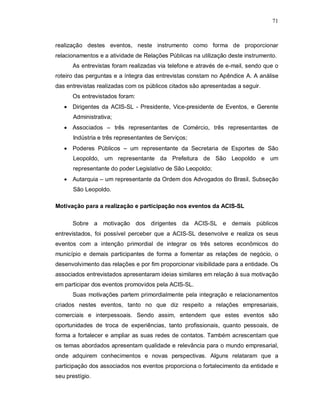 71



realização destes eventos, neste instrumento como forma de proporcionar
relacionamentos e a atividade de Relações Públicas na utilização deste instrumento.
      As entrevistas foram realizadas via telefone e através de e-mail, sendo que o
roteiro das perguntas e a íntegra das entrevistas constam no Apêndice A. A análise
das entrevistas realizadas com os públicos citados são apresentadas a seguir.
      Os entrevistados foram:
    Dirigentes da ACIS-SL - Presidente, Vice-presidente de Eventos, e Gerente
      Administrativa;
    Associados – três representantes de Comércio, três representantes de
      Indústria e três representantes de Serviços;
    Poderes Públicos – um representante da Secretaria de Esportes de São
      Leopoldo, um representante da Prefeitura de São Leopoldo e um
      representante do poder Legislativo de São Leopoldo;
    Autarquia – um representante da Ordem dos Advogados do Brasil, Subseção
      São Leopoldo.

Motivação para a realização e participação nos eventos da ACIS-SL

      Sobre a motivação dos dirigentes da ACIS-SL e demais públicos
entrevistados, foi possível perceber que a ACIS-SL desenvolve e realiza os seus
eventos com a intenção primordial de integrar os três setores econômicos do
município e demais participantes de forma a fomentar as relações de negócio, o
desenvolvimento das relações e por fim proporcionar visibilidade para a entidade. Os
associados entrevistados apresentaram ideias similares em relação à sua motivação
em participar dos eventos promovidos pela ACIS-SL.
      Suas motivações partem primordialmente pela integração e relacionamentos
criados nestes eventos, tanto no que diz respeito a relações empresariais,
comerciais e interpessoais. Sendo assim, entendem que estes eventos são
oportunidades de troca de experiências, tanto profissionais, quanto pessoais, de
forma a fortalecer e ampliar as suas redes de contatos. Também acrescentam que
os temas abordados apresentam qualidade e relevância para o mundo empresarial,
onde adquirem conhecimentos e novas perspectivas. Alguns relataram que a
participação dos associados nos eventos proporciona o fortalecimento da entidade e
seu prestígio.
 