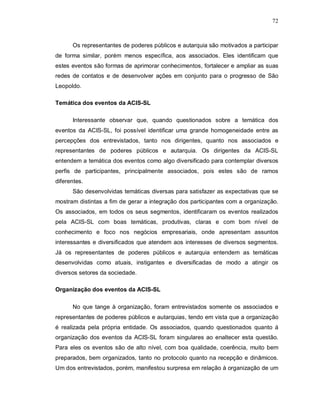 72



      Os representantes de poderes públicos e autarquia são motivados a participar
de forma similar, porém menos específica, aos associados. Eles identificam que
estes eventos são formas de aprimorar conhecimentos, fortalecer e ampliar as suas
redes de contatos e de desenvolver ações em conjunto para o progresso de São
Leopoldo.

Temática dos eventos da ACIS-SL

      Interessante observar que, quando questionados sobre a temática dos
eventos da ACIS-SL, foi possível identificar uma grande homogeneidade entre as
percepções dos entrevistados, tanto nos dirigentes, quanto nos associados e
representantes de poderes públicos e autarquia. Os dirigentes da ACIS-SL
entendem a temática dos eventos como algo diversificado para contemplar diversos
perfis de participantes, principalmente associados, pois estes são de ramos
diferentes.
      São desenvolvidas temáticas diversas para satisfazer as expectativas que se
mostram distintas a fim de gerar a integração dos participantes com a organização.
Os associados, em todos os seus segmentos, identificaram os eventos realizados
pela ACIS-SL com boas temáticas, produtivas, claras e com bom nível de
conhecimento e foco nos negócios empresariais, onde apresentam assuntos
interessantes e diversificados que atendem aos interesses de diversos segmentos.
Já os representantes de poderes públicos e autarquia entendem as temáticas
desenvolvidas como atuais, instigantes e diversificadas de modo a atingir os
diversos setores da sociedade.

Organização dos eventos da ACIS-SL

      No que tange à organização, foram entrevistados somente os associados e
representantes de poderes públicos e autarquias, tendo em vista que a organização
é realizada pela própria entidade. Os associados, quando questionados quanto á
organização dos eventos da ACIS-SL foram singulares ao enaltecer esta questão.
Para eles os eventos são de alto nível, com boa qualidade, coerência, muito bem
preparados, bem organizados, tanto no protocolo quanto na recepção e dinâmicos.
Um dos entrevistados, porém, manifestou surpresa em relação à organização de um
 