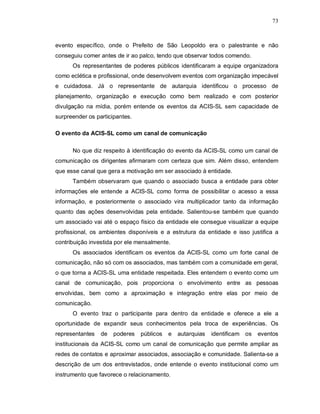 73



evento específico, onde o Prefeito de São Leopoldo era o palestrante e não
conseguiu comer antes de ir ao palco, tendo que observar todos comendo.
      Os representantes de poderes públicos identificaram a equipe organizadora
como eclética e profissional, onde desenvolvem eventos com organização impecável
e cuidadosa. Já o representante de autarquia identificou o processo de
planejamento, organização e execução como bem realizado e com posterior
divulgação na mídia, porém entende os eventos da ACIS-SL sem capacidade de
surpreender os participantes.

O evento da ACIS-SL como um canal de comunicação

      No que diz respeito à identificação do evento da ACIS-SL como um canal de
comunicação os dirigentes afirmaram com certeza que sim. Além disso, entendem
que esse canal que gera a motivação em ser associado à entidade.
      Também observaram que quando o associado busca a entidade para obter
informações ele entende a ACIS-SL como forma de possibilitar o acesso a essa
informação, e posteriormente o associado vira multiplicador tanto da informação
quanto das ações desenvolvidas pela entidade. Salientou-se também que quando
um associado vai até o espaço físico da entidade ele consegue visualizar a equipe
profissional, os ambientes disponíveis e a estrutura da entidade e isso justifica a
contribuição investida por ele mensalmente.
      Os associados identificam os eventos da ACIS-SL como um forte canal de
comunicação, não só com os associados, mas também com a comunidade em geral,
o que torna a ACIS-SL uma entidade respeitada. Eles entendem o evento como um
canal de comunicação, pois proporciona o envolvimento entre as pessoas
envolvidas, bem como a aproximação e integração entre elas por meio de
comunicação.
      O evento traz o participante para dentro da entidade e oferece a ele a
oportunidade de expandir seus conhecimentos pela troca de experiências. Os
representantes   de   poderes   públicos   e   autarquias   identificam os   eventos
institucionais da ACIS-SL como um canal de comunicação que permite ampliar as
redes de contatos e aproximar associados, associação e comunidade. Salienta-se a
descrição de um dos entrevistados, onde entende o evento institucional como um
instrumento que favorece o relacionamento.
 