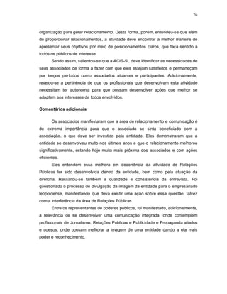 76



organização para gerar relacionamento. Desta forma, porém, entendeu-se que além
de proporcionar relacionamentos, a atividade deve encontrar a melhor maneira de
apresentar seus objetivos por meio de posicionamentos claros, que faça sentido a
todos os públicos de interesse.
       Sendo assim, salientou-se que a ACIS-SL deve identificar as necessidades de
seus associados de forma a fazer com que eles estejam satisfeitos e permaneçam
por longos períodos como associados atuantes e participantes. Adicionalmente,
revelou-se a pertinência de que os profissionais que desenvolvam esta atividade
necessitam ter autonomia para que possam desenvolver ações que melhor se
adaptem aos interesses de todos envolvidos.

Comentários adicionais

       Os associados manifestaram que a área de relacionamento e comunicação é
de extrema importância para que o associado se sinta beneficiado com a
associação, o que deve ser investido pela entidade. Eles demonstraram que a
entidade se desenvolveu muito nos últimos anos e que o relacionamento melhorou
significativamente, estando hoje muito mais próxima dos associados e com ações
eficientes.
       Eles entendem essa melhora em decorrência da atividade de Relações
Públicas ter sido desenvolvida dentro da entidade, bem como pela atuação da
diretoria. Ressaltou-se também a qualidade e consistência da entrevista. Foi
questionado o processo de divulgação da imagem da entidade para o empresariado
leopoldense, manifestando que deva existir uma ação sobre essa questão, talvez
com a interferência da área de Relações Públicas.
       Entre os representantes de poderes públicos, foi manifestado, adicionalmente,
a relevância de se desenvolver uma comunicação integrada, onde contemplem
profissionais de Jornalismo, Relações Públicas e Publicidade e Propaganda aliados
e coesos, onde possam melhorar a imagem de uma entidade dando a ela mais
poder e reconhecimento.
 