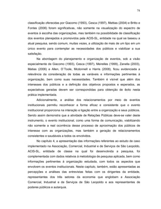 78



classificação oferecidas por Giacomo (1993), Cesca (1997), Mattias (2004) e Britto e
Fontes (2006) foram significativas, não somente na visualização do espectro de
eventos à escolha das organizações, mas também na possibilidade de classificação
dos eventos planejados e promovidos pela ACIS-SL, entidade na qual se baseou a
atual pesquisa, sendo comum, muitas vezes, a utilização de mais de um tipo em um
único evento para contemplar as necessidades dos públicos e viabilizar a sua
satisfação.
      Na abordagem do planejamento e organização de eventos, sob a visão
especialmente de Giacomo (1993), Cesca (1997), Meirelles (1999), Zanella (2003),
Matias (2006) e Allen, O`Toole, Mcdonnell e Harris (2008), ficou evidenciada a
relevância da consideração de todas as variáveis e informações pertinentes à
organização, bem como suas necessidades. Também é visível que além dos
interesses dos públicos e a definição dos objetivos propostos e esperados, as
expectativas geradas devem ser correspondidas para obtenção de êxito nesta
prática implementada.
      Adicionalmente, a análise dos relacionamentos por meio de eventos
institucionais permitiu reconhecer a forma eficaz e consistente que o evento
institucional proporciona na interação e ligação entre a organização e seus públicos.
Sendo assim demonstra que a atividade de Relações Públicas deve-se valer deste
instrumento, o evento institucional, como uma forma de comunicação, viabilizando
não somente a real ocorrência desse processo de aproximação dos públicos de
interesse com as organizações, mas também a geração de relacionamentos
consistentes e saudáveis a todos os envolvidos.
      No capítulo 4, a apresentação das informações referentes ao estudo de caso
implementado na Associação, Comercial, Industrial e de Serviços de São Leopoldo,
ACIS-SL, entidade       de classe na qual foi      desenvolvida a pesquisa,       foi
complementada com dados relativos à metodologia de pesquisa aplicada, bem como
informações pertinentes à organização estudada, com todos os aspectos que
envolvem os eventos institucionais. Neste capítulo, também, estão apresentadas as
percepções e análises das entrevistas feitas com os dirigentes da entidade,
representantes dos três setores da economia que englobam a Associação
Comercial, Industrial e de Serviços de São Leopoldo e aos representantes de
poderes públicos e autarquia.
 