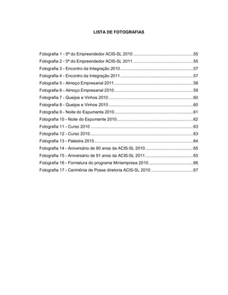 LISTA DE FOTOGRAFIAS




Fotografia 1 - 5ª do Empreendedor ACIS-SL 2010 ...................................................55
Fotografia 2 - 5ª do Empreendedor ACIS-SL 2011 ...................................................55
Fotografia 3 - Encontro da Integração 2010 ..............................................................57
Fotografia 4 - Encontro da Integração 2011 ..............................................................57
Fotografia 5 - Almoço Empresarial 2011 ...................................................................58
Fotografia 6 - Almoço Empresarial 2010 ...................................................................59
Fotografia 7 - Queijos e Vinhos 2010 ........................................................................60
Fotografia 8 - Queijos e Vinhos 2010 ........................................................................60
Fotografia 9 - Noite do Espumante 2010...................................................................61
Fotografia 10 - Noite do Espumante 2010.................................................................62
Fotografia 11 - Curso 2010 .......................................................................................63
Fotografia 12 - Curso 2010........................................................................................63
Fotografia 13 - Palestra 2010 ....................................................................................64
Fotografia 14 - Aniversário de 90 anos da ACIS-SL 2010.........................................65
Fotografia 15 - Aniversário de 91 anos da ACIS-SL 2011.........................................65
Fotografia 16 - Formatura do programa Miniempresa 2010......................................66
Fotografia 17 - Cerimônia de Posse diretoria ACIS-SL 2010 ....................................67
 