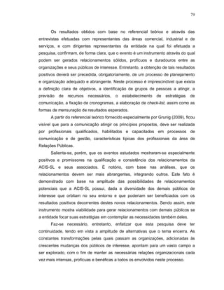 79



      Os resultados obtidos com base no referencial teórico e através das
entrevistas efetuadas com representantes das áreas comercial, industrial e de
serviços, e com dirigentes representantes da entidade na qual foi efetuada a
pesquisa, confirmam, de forma clara, que o evento é um instrumento através do qual
podem ser gerados relacionamentos sólidos, profícuos e duradouros entre as
organizações e seus públicos de interesse. Entretanto, a obtenção de tais resultados
positivos deverá ser precedida, obrigatoriamente, de um processo de planejamento
e organização adequado e abrangente. Neste processo é imprescindível que exista
a definição clara de objetivos, a identificação de grupos de pessoas a atingir, a
previsão   de   recursos   necessários,   o   estabelecimento   de   estratégias   de
comunicação, a fixação de cronogramas, a elaboração de check-list, assim como as
formas de mensuração de resultados esperados.
      A partir do referencial teórico fornecido especialmente por Grunig (2009), ficou
visível que para a comunicação atingir os princípios propostos, deve ser realizada
por profissionais qualificados, habilitados e capacitados em processos de
comunicação e de gestão, características típicas dos profissionais da área de
Relações Públicas.
      Salienta-se, porém, que os eventos estudados mostraram-se especialmente
positivos e promissores na qualificação e consistência dos relacionamentos da
ACIS-SL e seus associados. É notório, com base nas análises, que os
relacionamentos devem ser mais abrangentes, integrando outros. Este fato é
demonstrado com base na amplitude das possibilidades de relacionamentos
potenciais que a ACIS-SL possui, dada a diversidade dos demais públicos de
interesse que orbitam no seu entorno e que poderiam ser beneficiados com os
resultados positivos decorrentes destes novos relacionamentos. Sendo assim, este
instrumento mostra viabilidade para gerar relacionamentos com demais públicos se
a entidade focar suas estratégias em contemplar as necessidades também deles.
      Faz-se necessário, entretanto, enfatizar que esta pesquisa deve ter
continuidade, tendo em vista a amplitude de alternativas que o tema encerra. As
constantes transformações pelas quais passam as organizações, adicionadas às
crescentes mudanças dos públicos de interesse, apontam para um vasto campo a
ser explorado, com o fim de manter as necessárias relações organizacionais cada
vez mais intensas, profícuas e benéficas a todos os envolvidos neste processo.
 