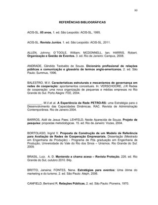 80



                       REFERÊNCIAS BIBLIOGRÁFICAS


ACIS-SL. 85 anos. 1. ed. São Leopoldo: ACIS-SL, 1995.


ACIS-SL. Revista Juntos. 1. ed. São Leopoldo: ACIS-SL, 2011.


ALLEN, Johnny; O`TOOLE, William; MCDONNELL, Ian; HARRIS, Robert.
Organização e Gestão de Eventos. 3. ed. Rio de Janeiro: Campus, 2008.


ANDRADE, Cândido Teobaldo de Souza. Dicionário profissional de relações
públicas e comunicação e glossário de termos anglo-americanos. 2. ed. São
Paulo: Summus, 1996.


BALESTRO, M.V. Características estruturais e mecanismos de governança em
redes de cooperação: apontamentos conceituais. In: VERSCHOORE, J.R Redes
de cooperação: uma nova organização de pequenas e médias empresas no Rio
Grande do Sul. Porto Alegre: FEE, 2004.


__________. M.V.et al. A Esperiência da Rede PETRO-RS: uma Estratégia para o
Desenvolvimento das Capacidades Dinâmicas. RAC. Revista de Administração
Contemporânea. Rio de Janeiro 2004.


BARROS, Aidil de Jesus Paes; LEHFELD, Neide Aparecida de Souza. Projeto de
pesquisa: propostas metodológicas. 15. ed. Rio de Janeiro: Vozes, 2004.


BORTOLASO, Ingrid V. Proposta de Construção de um Modelo de Referência
para Avaliação de Redes de Cooperação Empresariais. Dissertação (Mestrado
em Engenharia de Produção) - Programa de Pós graduação em Engenharia de
Produção, Universidade do Vale do Rio dos Sinos – Unisinos. Rio Grande do Sul:
2009.


BRASIL, Luiz. A. D. Mantendo a chama acesa – Revista Proteção. 226. ed. Rio
Grande do Sul, outubro 2010. 84p.


BRITTO, Janaina; FONTES, Nena. Estratégias para eventos: Uma ótima do
marketing e do turismo. 2. ed. São Paulo: Aleph, 2006.


CANFIELD, Bertrand R. Relações Públicas. 2. ed. São Paulo: Pioneira, 1970.
 