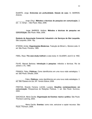 82



DUARTE, Jorge. Entrevista em profundidade. Estudo de caso. In: BARROS,
Antonio.


__________. Jorge (Org.). Métodos e técnicas de pesquisa em comunicação. 2.
ed. – 2. reimpr. – São Paulo: Atlas, 2006.



__________. Jorge; BARROS, Antônio. Métodos e técnicas de pesquisa em
comunicação. São Paulo: Atlas, 2006.


Estatuto da Associação Comercial, Industrial e de Serviços de São Leopoldo.
São Leopoldo, 2004. 16p.


ETZIONI, Amitai. Organizações Modernas. Tradução de Miriam L. Moreira Leite. 8.
ed. São Paulo: Pioneira, 1989.



FIDEL, Raya. The case study method: a case study. In: GLAZIER, Jack D. &, 1992.



FILHO, Manoel Barbosa. Introdução à pesquisa: métodos e técnicas. Rio de
Janeiro: LTC, 1980.


FRANÇA, Fábio. Públicos: Como identificá-los em uma nova visão estratégica. 1.
ed. São Paulo: Difusão, 2004.


__________. Fábio. Públicos: como identificá-los em uma nova visão estratégica. 2.
ed. São Caetano do Sul, SP: Yendis Editora, 2008.


FREITAS, Ricardo Ferreira; LUCAS, Luciane. Desafios contemporâneos em
comunicação: Perspectivas de Relações Públicas. 1. ed. São Paulo: Summus,
2002.


GIACAGLIA, Maria Cecília. Organização de Eventos: teoria e prática. São Paulo:
Thomson Learning, 2003.


__________. Maria Cecília. Eventos: como criar, estruturar e captar recursos. São
Paulo: Thomson, 2006.
 