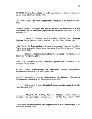 83



GIACOMO, Cristina. Tudo acaba em festa: evento, líder de opinião, motivação e
publico. 1. ed. São Paulo: Scritta, 1993.


GIL, Antônio Carlos. Como elaborar projetos de pesquisa. 4. ed. São Paulo: Atlas,
1999.


GRUNIG, James E. A função das relações públicas na administração e sua
contribuição para a efetividade organizacional e societal. São Paulo: PósCom-
Metodista, 2003.


__________. James E.; FERRARI, Maria Aparecida.; FRANÇA, Fábio. Relações
Públicas: Teoria, contexto e relacionamentos. 1. ed. São Paulo: Difusão, 2009.


HALL, Richard H. Organizações: estrutura e processos. Traduzido por Wilma
Ribeiro sob a supervisão de Ana Maria Jacó Vilela. 3. ed. Rio de Janeiro: Prentice
Hall do Brasil, 1984.

__________. Richard H. Organizações: estruturas, processos e resultados. 8. ed.
São Paulo: Prentice Hall, 2004.


HUNT, E. K.; SHERMAN, Howard J. História do pensamento econômico. 12. ed.
Petrópolis: Vozes, 1994.


KOTLER, Philip. Administração de marketing:               análise,   planejamento,
implementação e controle. São Paulo: Atlas, 1998.


KUNSCH, Margarida M. Krohling. Planejamento de Relações Públicas na
Comunicação Integrada. 4. ed. São Paulo: Summus, 2003.


__________. Margarida M. Krohling. Relações Públicas e modernidade. 2. ed. São
Paulo: Summus, 1997.



__________. Margarida M. Krohling. Relações Públicas: História, teorias e
estratégias nas organizações contemporâneas. 1. ed. São Paulo: Saraiva, 2009.



LESLY, Philip. Os Fundamentos de Relações Públicas e da Comunicação. 1 ed.
São Paulo: Pioneira, 1995.
 