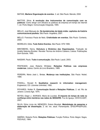 84



MATIAS, Marlene Organização de eventos. 3. ed. São Paulo: Manole, 2004


MATTOS, Silvia. A revolução dos instrumentos de comunicação com os
públicos: Como atingir com eficácia os públicos da empresa em tempo de internet
1. ed. Porto Alegre: Comunicação Integrada, 1995.


MELLO, José Marques de. Os bandeirantes da idade mídia: capítulos da história
comunicacional paulista. São Paulo: Angellara, 2007.

MELLO. Francisco Paula de Neto. Criatividade em eventos. São Paulo: Contexto,
2000.

MEIRELES, Gilda. Tudo Sobre Eventos. São Paulo: STS 1999.

MINTZBERG, Henry. Estrutura e Dinâmica das Organizações. Tradução de
Amélia Salavisa Brooker. Revisão Técnica de Antônio Caetano. Lisboa: Publicações
Dom Quixote, 1995.


NASSAR, Paulo. Tudo é comunicação. São Paulo: Lazuli, 2003.


PENTEADO, Jose Roberto Whitaker. Relações             Públicas      nas   empresas
modernas. Lisboa: Centro do Livro Brasileiro, 1968.


PEREIRA, Maria José L. Bretas. Mudança nas instituições. São Paulo: Nobel,
1988.


POWELL, Ronald R. Qualitative research          in    information    management.
Englewood, CO: Libraries Unlimitad, 1992.

POYARES, Walter R. Comunicação Social e Relações Públicas. 2. ed. Rio de
Janeiro: Livraria Agir, 1974.

REYES, Edgar J.; BORGES, Maria de Lourdes. O impacto do tempo de rede na
confiança entre membros nas redes do SEDAI/RS. Foz do Iguaçu: XXVII EnGEP,
2007.

SILVA, Edna Lúcia da; MENEZES, Estera Muszkat. Metodologia da pesquisa e
elaboração de dissertação. 2. ed. rev. atual. Florianópolis: UFSC/PPGEP/LED,
2000.



SIMÕES, Roberto Porto. Relações Públicas: Função Política. Porto Alegre: Sagra,
FEEVALE, 1984.
 