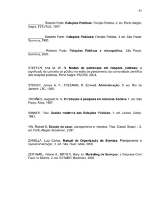 85



__________. Roberto Porto. Relações Públicas: Função Política. 2. ed. Porto Alegre:
Sagra, FEEVALE, 1987.


__________. Roberto Porto. Relações Públicas: Função Política. 3 ed. São Paulo:
Summus, 1995.


__________. Roberto Porto. Relações Públicas e micropolítica. São Paulo:
Summus, 2001.



STEFFEN, Ana M. W. R. Modos de percepção em relações públicas: o
significado do conceito de público no estilo de pensamento da comunidade científica
das relações públicas. Porto Alegre: PUCRS, 2003.


STONER, James A. F.; FREEMAN, R. Edward. Administração. 5. ed. Rio de
Janeiro: LTC, 1999.


TRIVIÑOS, Augusto N. S. Introdução à pesquisa em Ciências Sociais. 1. ed. São
Paulo: Atlas, 1987.


WINNER, Paul. Gestão moderna das Relações Públicas. 1. ed. Lisboa: Cetop,
1991.


YIN, Robert K. Estudo de caso: planejamento e métodos. Trad. Daniel Grassi – 2.
ed. Porto Alegre: Brookman, 2001.


ZANELLA, Luiz Carlos. Manual de Organização de Eventos: Planejamento e
operacionalização. 3. ed. São Paulo: Atlas, 2006.


ZEITHAML, Valarie A.; BITNER, Mary Jo. Marketing de Serviços: a Empresa Com
Foco no Cliente. 2. ed. ESTADO: Bookman, 2003.
 