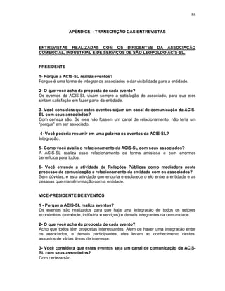 86



                APÊNDICE – TRANSCRIÇÃO DAS ENTREVISTAS


ENTREVISTAS REALIZADAS COM OS DIRIGENTES DA ASSOCIAÇÃO
COMERCIAL, INDUSTRIAL E DE SERVIÇOS DE SÃO LEOPOLDO ACIS-SL.


PRESIDENTE

1- Porque a ACIS-SL realiza eventos?
Porque é uma forma de integrar os associados e dar visibilidade para a entidade.

2- O que você acha da proposta de cada evento?
Os eventos da ACIS-SL visam sempre a satisfação do associado, para que eles
sintam satisfação em fazer parte da entidade.

3- Você considera que estes eventos sejam um canal de comunicação da ACIS-
SL com seus associados?
Com certeza são. Se eles não fossem um canal de relacionamento, não teria um
“porque” em ser associado.

 4- Você poderia resumir em uma palavra os eventos da ACIS-SL?
Integração.

5- Como você avalia o relacionamento da ACIS-SL com seus associados?
A ACIS-SL realiza esse relacionamento de forma amistosa e com enormes
benefícios para todos.

6- Você entende a atividade de Relações Públicas como mediadora neste
processo de comunicação e relacionamento da entidade com os associados?
Sem dúvidas, e esta atividade que encurta e esclarece o elo entre a entidade e as
pessoas que mantém relação com a entidade.


VICE-PRESIDENTE DE EVENTOS

1 - Porque a ACIS-SL realiza eventos?
Os eventos são realizados para que haja uma integração de todos os setores
econômicos (comércio, indústria e serviços) e demais integrantes da comunidade.

2- O que você acha da proposta de cada evento?
Acho que todos têm propostas interessantes. Além de haver uma integração entre
os associados, e demais participantes, eles levam ao conhecimento destes,
assuntos de várias áreas de interesse.

3- Você considera que estes eventos seja um canal de comunicação da ACIS-
SL com seus associados?
Com certeza são.
 