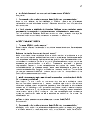 87



4 - Você poderia resumir em uma palavra os eventos da ACIS - SL?
Integração.

5 - Como você avalia o relacionamento da ACIS-SL com seus associados?
Essa é uma relação de reciprocidade, a ACIS-SL oferece as ferramentas
necessárias para os associados estarem informados e sanarem suas dúvidas sobre
vários assuntos.

6 - Você entende a atividade de Relações Públicas como mediadora neste
processo de comunicação e relacionamento da entidade com os associados?
Sim. A atividade de Relações Públicas mantém um relacionamento, uma ligação
direta tanto com os associados e a comunidade como com a Diretoria.


GERENTE ADMINISTRATIVA

1 - Porque a ACIS-SL realiza eventos?
Para fomentar relações de negócios, o encontro e o desenvolvimento das empresas
associadas.

2- O que você acha da proposta de cada evento?
Acho que é muito clara a proposta de cada evento que temos atualmente, e acho
que com o que estamos realizando conseguimos nos aproximar de diferentes perfis
dos associados. O Encontro da Integração, por exemplo, que é um evento informal,
proporciona um ambiente familiar e em geral é freqüentado por micro e pequenas
empresas, de gestão familiar. Já o Almoço Empresarial, tem horário e formato
diferenciados, buscando trazer personalidades renomadas de nosso Estado,
trabalhando temas de interesse público. Neste caso observamos a presença de
grandes empresas além de outras entidades de classe do município. Temos ainda
os cursos e palestras da ACIS-SL, que nos proporcionam um contato direto com os
funcionários das empresas associadas.

3 - Você considera que estes eventos seja um canal de comunicação da ACIS-
SL com seus associados?
Com certeza. Em uma ocasião em que o associado vem até a entidade e obtém
informações sobre investimentos do governo municipal, por exemplo, ele tem um
retorno da entidade quanto a possibilitar o acesso a esta informação, e naturalmente
passa a ser um multiplicador não só das informações do conteúdo abordado quanto
das ações da entidade. E vejo também que quando conseguimos atrair o associado
para o nosso espaço físico, prestamos conta das mensalidades que recebemos
como sua contribuição, pois ele vê a estrutura de patrimônio, de equipe, de
atendimento, etc.

4- Você poderia resumir em uma palavra os eventos da ACIS-SL?
Empresariais.

5 - Como você avalia o relacionamento da ACIS-SL com seus associados?
Ainda tem muito a melhorar. Atualmente dependemos muito de o associado buscar
a entidade, além da comunicação estar muito virtual (e-mails, portal da ACIS-SL,
 