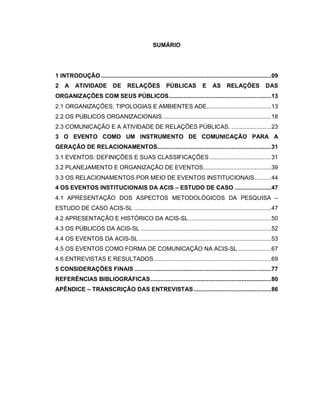 SUMÁRIO




1 INTRODUÇÃO .......................................................................................................09
2   A     ATIVIDADE           DE      RELAÇÕES            PÚBLICAS           E     AS     RELAÇÕES             DAS
ORGANIZAÇÕES COM SEUS PÚBLICOS..............................................................13
2.1 ORGANIZAÇÕES: TIPOLOGIAS E AMBIENTES ADE.......................................13
2.2 OS PÚBLICOS ORGANIZACIONAIS..................................................................18
2.3 COMUNICAÇÃO E A ATIVIDADE DE RELAÇÕES PÚBLICAS. ........................23
3 O EVENTO COMO UM INSTRUMENTO DE COMUNICAÇÃO PARA A
GERAÇÃO DE RELACIONAMENTOS.....................................................................31
3.1 EVENTOS: DEFINIÇÕES E SUAS CLASSIFICAÇÕES .....................................31
3.2 PLANEJAMENTO E ORGANIZAÇÃO DE EVENTOS.........................................39
3.3 OS RELACIONAMENTOS POR MEIO DE EVENTOS INSTITUCIONAIS..........44
4 OS EVENTOS INSTITUCIONAIS DA ACIS – ESTUDO DE CASO ......................47
4.1 APRESENTAÇÃO DOS ASPECTOS METODOLÓGICOS DA PESQUISA –
ESTUDO DE CASO ACIS-SL ...................................................................................47
4.2 APRESENTAÇÃO E HISTÓRICO DA ACIS-SL ..................................................50
4.3 OS PÚBLICOS DA ACIS-SL ...............................................................................52
4.4 OS EVENTOS DA ACIS-SL ................................................................................53
4.5 OS EVENTOS COMO FORMA DE COMUNICAÇÃO NA ACIS-SL ....................67
4.6 ENTREVISTAS E RESULTADOS .......................................................................69
5 CONSIDERAÇÕES FINAIS ...................................................................................77
REFERÊNCIAS BIBLIOGRÁFICAS .........................................................................80
APÊNDICE – TRANSCRIÇÃO DAS ENTREVISTAS ...............................................86
 