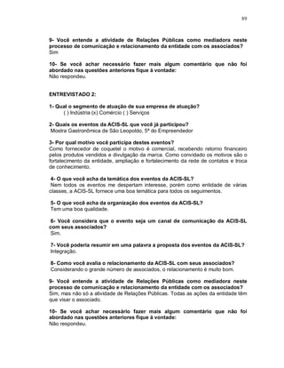 89



9- Você entende a atividade de Relações Públicas como mediadora neste
processo de comunicação e relacionamento da entidade com os associados?
Sim

10- Se você achar necessário fazer mais algum comentário que não foi
abordado nas questões anteriores fique à vontade:
Não respondeu.


ENTREVISTADO 2:

1- Qual o segmento de atuação de sua empresa de atuação?
     ( ) Indústria (x) Comércio ( ) Serviços

2- Quais os eventos da ACIS-SL que você já participou?
 Mostra Gastronômica de São Leopoldo, 5ª do Empreendedor

3- Por qual motivo você participa destes eventos?
Como fornecedor de coquetel o motivo é comercial, recebendo retorno financeiro
pelos produtos vendidos e divulgação da marca. Como convidado os motivos são o
fortalecimento da entidade, ampliação e fortalecimento da rede de contatos e troca
de conhecimento.

 4- O que você acha da temática dos eventos da ACIS-SL?
 Nem todos os eventos me despertam interesse, porém como entidade de várias
classes, a ACIS-SL fornece uma boa temática para todos os seguimentos.

5- O que você acha da organização dos eventos da ACIS-SL?
Tem uma boa qualidade.

6- Você considera que o evento seja um canal de comunicação da ACIS-SL
com seus associados?
Sim.

7- Você poderia resumir em uma palavra a proposta dos eventos da ACIS-SL?
Integração.

8- Como você avalia o relacionamento da ACIS-SL com seus associados?
Considerando o grande número de associados, o relacionamento é muito bom.

9- Você entende a atividade de Relações Públicas como mediadora neste
processo de comunicação e relacionamento da entidade com os associados?
Sim, mas não só a atividade de Relações Públicas. Todas as ações da entidade têm
que visar o associado.

10- Se você achar necessário fazer mais algum comentário que não foi
abordado nas questões anteriores fique à vontade:
Não respondeu.
 