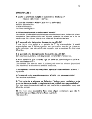 90



ENTREVISTADO 3:

1- Qual o segmento de atuação de sua empresa de atuação?
     ( ) Indústria (x) Comércio ( ) Serviços

2- Quais os eventos da ACIS-SL que você já participou?
Jantares de aniversário
5ª do Empreendedor
Encontros da Integração

3- Por qual motivo você participa destes eventos?
São eventos que sempre somam em nosso relacionamento tanto profissional quanto
interpessoal, pois conversamos com pessoas diferentes do nosso dia a dia de
trabalho que nos colocam perspectivas diferentes do mesmo mercado.

4- O que você acha da temática dos eventos da ACIS-SL?
O que tenho como opinar é a respeito da 5ª do empreendedor, já assisti
apresentações para lá de interessantes, bem como outras que não me chamaram
tanto a atenção, mas são referências pessoais, pois as pessoas têm interesses
diferentes.

5- O que você acha da organização dos eventos da ACIS-SL?
Bem organizados, tanto na parte de protocolo como também na recepção.

6- Você considera que o evento seja um canal de comunicação da ACIS-SL
com seus associados?
Com certeza, pois além de trazer o parceiro para dentro da entidade proporciona
uma maior troca de experiências entre os associados.

7- você poderia resumir em uma palavra a proposta dos eventos da ACIS-SL?
Agregador.

8- Como você avalia o relacionamento da ACIS-SL com seus associados?
Bem aberto e espontâneo.

9- Você entende a atividade de Relações Públicas como mediadora neste
processo de comunicação e relacionamento da entidade com os associados?
Sim, pois proporciona uma convivência mais igual entre os associados, sendo eles
diferentes entre si.

10- Se você achar necessário fazer mais algum comentário que não foi
abordado nas questões anteriores fique à vontade:
Não respondeu.
 