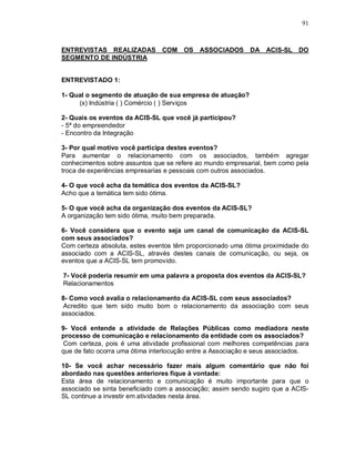 91



ENTREVISTAS REALIZADAS COM OS ASSOCIADOS DA ACIS-SL DO
SEGMENTO DE INDÚSTRIA


ENTREVISTADO 1:

1- Qual o segmento de atuação de sua empresa de atuação?
     (x) Indústria ( ) Comércio ( ) Serviços

2- Quais os eventos da ACIS-SL que você já participou?
- 5ª do empreendedor
- Encontro da Integração

3- Por qual motivo você participa destes eventos?
Para aumentar o relacionamento com os associados, também agregar
conhecimentos sobre assuntos que se refere ao mundo empresarial, bem como pela
troca de experiências empresarias e pessoais com outros associados.

4- O que você acha da temática dos eventos da ACIS-SL?
Acho que a temática tem sido ótima.

5- O que você acha da organização dos eventos da ACIS-SL?
A organização tem sido ótima, muito bem preparada.

6- Você considera que o evento seja um canal de comunicação da ACIS-SL
com seus associados?
Com certeza absoluta, estes eventos têm proporcionado uma ótima proximidade do
associado com a ACIS-SL, através destes canais de comunicação, ou seja, os
eventos que a ACIS-SL tem promovido.

7- Você poderia resumir em uma palavra a proposta dos eventos da ACIS-SL?
Relacionamentos

8- Como você avalia o relacionamento da ACIS-SL com seus associados?
 Acredito que tem sido muito bom o relacionamento da associação com seus
associados.

9- Você entende a atividade de Relações Públicas como mediadora neste
processo de comunicação e relacionamento da entidade com os associados?
 Com certeza, pois é uma atividade profissional com melhores competências para
que de fato ocorra uma ótima interlocução entre a Associação e seus associados.

10- Se você achar necessário fazer mais algum comentário que não foi
abordado nas questões anteriores fique à vontade:
Esta área de relacionamento e comunicação é muito importante para que o
associado se sinta beneficiado com a associação; assim sendo sugiro que a ACIS-
SL continue a investir em atividades nesta área.
 