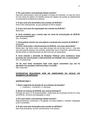 93



3- Por qual motivo você participa destes eventos?
Assuntos relacionados a área de atuação e campos de interesse, no caso da Junior
foi com intuito de realizar um trabalho social com objetivo de auxiliar os adolescentes
no crescimento profissional e pessoal.

4- O que você acha da temática dos eventos da ACIS-SL?
Acho muito interessantes, as que participei só tenho elogios.

5- O que você acha da organização dos eventos da ACIS-SL?
Muito bom.

6- Você considera que o evento seja um canal de comunicação da ACIS-SL
com seus associados?
Sim, considero.

7- Você poderia resumir em uma palavra a proposta dos eventos da ACIS-SL?
Integração,
8- Como você avalia o relacionamento da ACIS-SL com seus associados?
Neste caso, não tenho muito o que dizer porque não sei de fato como é , mas pelo
que vejo quando participo nos eventos, posso dizer que é muito bom, demonstra que
de fato existe um relacionamento de alto nível com os associados.

9- Você entende a atividade de Relações Públicas como mediadora neste
processo de comunicação e relacionamento da entidade com os associados?
Sim, é fundamental.

10- Se você achar necessário fazer mais algum comentário que não foi
abordado nas questões anteriores fique à vontade:
Não respondeu.


ENTREVISTAS REALIZADAS COM OS ASSOCIADOS DA ACIS-SL DO
SEGMENTO DE SERVIÇOS


ENTREVISTADO 1:

1- Qual o segmento de atuação de sua empresa de atuação?
     ( ) Indústria ( ) Comércio ( x ) Serviços

2- Quais os eventos da ACIS-SL que você já participou?
Participo de vários: 5ª do Empreendedor, Jantar-baile de aniversário de 90 e 91 anos
da ACIS-SL, Encontro da Integração e outros.

3- Por qual motivo você participa destes eventos?
Relacionamentos comerciais e divulgação do nosso trabalho e também integração
junto à sociedade.

4- O que você acha da temática dos eventos da ACIS-SL?
São muito produtivas, de bom conhecimento e de clareza.
 