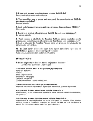 94



5- O que você acha da organização dos eventos da ACIS-SL?
Bem organizado e com grande dinâmica.

6- Você considera que o evento seja um canal de comunicação da ACIS-SL
com seus associados?
Com certeza sim.

7- Você poderia resumir em uma palavra a proposta dos eventos da ACIS-SL?
Informação.

8- Como você avalia o relacionamento da ACIS-SL com seus associados?
De grande respeito.

9- Você entende a atividade de Relações Públicas como mediadora neste
processo de comunicação e relacionamento da entidade com os associados?
Entendo a atividade de Relações Públicas como um processo de valorização da
comunicação entre ambos.

10- Se você achar necessário fazer mais algum comentário que não foi
abordado nas questões anteriores fique à vontade:
Tudo certo, questionário bem elaborado. Parabéns!


ENTREVISTADO 2:

1- Qual o segmento de atuação de sua empresa de atuação?
     ( ) Indústria ( ) Comércio ( x ) Serviços

2- Quais os eventos da ACIS-SL que você já participou?
Acho que de todos:
Cursos
5ª do Empreendedor
Encontro de Integração
Jantar de Aniversário
Junior Achievement (3º ano consecutivo)

3- Por qual motivo você participa destes eventos?
Interesse em ampliar meu network e prestigiar a Entidade, que nos representa.

4- O que você acha da temática dos eventos da ACIS-SL?
Normalmente, muito interessante. Quando o tema não me interessa diretamente,
não participo.

5- O que você acha da organização dos eventos da ACIS-SL?
Normalmente é bem organizada. Só fiquei com pena do prefeito, numa reunião
almoço, porque o coitado foi chamado ao púlpito na hora em que foi servida a
salada. Todo mundo comendo e ele com água na boca!!!
 