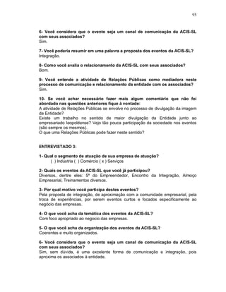 95



6- Você considera que o evento seja um canal de comunicação da ACIS-SL
com seus associados?
Sim.

7- Você poderia resumir em uma palavra a proposta dos eventos da ACIS-SL?
Integração.

8- Como você avalia o relacionamento da ACIS-SL com seus associados?
Bom.

9- Você entende a atividade de Relações Públicas como mediadora neste
processo de comunicação e relacionamento da entidade com os associados?
Sim.

10- Se você achar necessário fazer mais algum comentário que não foi
abordado nas questões anteriores fique à vontade:
A atividade de Relações Públicas se envolve no processo de divulgação da imagem
da Entidade?
Existe um trabalho no sentido de maior divulgação da Entidade junto ao
empresariado leopoldense? Vejo tão pouca participação da sociedade nos eventos
(são sempre os mesmos).
O que uma Relações Públicas pode fazer neste sentido?


ENTREVISTADO 3:

1- Qual o segmento de atuação de sua empresa de atuação?
     ( ) Indústria ( ) Comércio ( x ) Serviços

2- Quais os eventos da ACIS-SL que você já participou?
Diversos, dentre eles: 5ª do Empreendedor, Encontro da Integração, Almoço
Empresarial, Treinamentos diversos.

3- Por qual motivo você participa destes eventos?
Pela proposta de integração, de aproximação com a comunidade empresarial, pela
troca de experiências, por serem eventos curtos e focados especificamente ao
negócio das empresas.

4- O que você acha da temática dos eventos da ACIS-SL?
Com foco apropriado ao negocio das empresas.

5- O que você acha da organização dos eventos da ACIS-SL?
Coerentes e muito organizados.

6- Você considera que o evento seja um canal de comunicação da ACIS-SL
com seus associados?
Sim, sem dúvida, é uma excelente forma de comunicação e integração, pois
aproxima os associados à entidade.
 