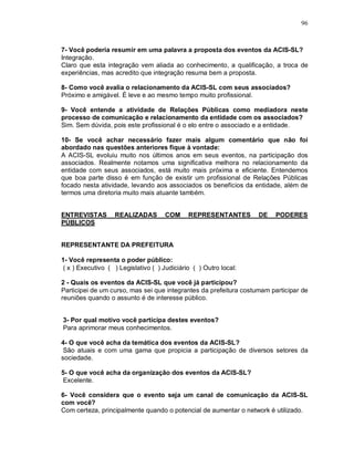 96



7- Você poderia resumir em uma palavra a proposta dos eventos da ACIS-SL?
Integração.
Claro que esta integração vem aliada ao conhecimento, a qualificação, a troca de
experiências, mas acredito que integração resuma bem a proposta.

8- Como você avalia o relacionamento da ACIS-SL com seus associados?
Próximo e amigável. É leve e ao mesmo tempo muito profissional.

9- Você entende a atividade de Relações Públicas como mediadora neste
processo de comunicação e relacionamento da entidade com os associados?
Sim. Sem dúvida, pois este profissional é o elo entre o associado e a entidade.

10- Se você achar necessário fazer mais algum comentário que não foi
abordado nas questões anteriores fique à vontade:
A ACIS-SL evoluiu muito nos últimos anos em seus eventos, na participação dos
associados. Realmente notamos uma significativa melhora no relacionamento da
entidade com seus associados, está muito mais próxima e eficiente. Entendemos
que boa parte disso é em função de existir um profissional de Relações Públicas
focado nesta atividade, levando aos associados os benefícios da entidade, além de
termos uma diretoria muito mais atuante também.


ENTREVISTAS        REALIZADAS        COM      REPRESENTANTES       DE    PODERES
PÚBLICOS


REPRESENTANTE DA PREFEITURA

1- Você representa o poder público:
 ( x ) Executivo ( ) Legislativo ( ) Judiciário ( ) Outro local:

2 - Quais os eventos da ACIS-SL que você já participou?
Participei de um curso, mas sei que integrantes da prefeitura costumam participar de
reuniões quando o assunto é de interesse público.


3- Por qual motivo você participa destes eventos?
Para aprimorar meus conhecimentos.

4- O que você acha da temática dos eventos da ACIS-SL?
 São atuais e com uma gama que propicia a participação de diversos setores da
sociedade.

5- O que você acha da organização dos eventos da ACIS-SL?
 Excelente.

6- Você considera que o evento seja um canal de comunicação da ACIS-SL
com você?
Com certeza, principalmente quando o potencial de aumentar o network é utilizado.
 
