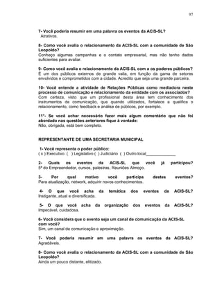97



7- Você poderia resumir em uma palavra os eventos da ACIS-SL?
 Atrativos.

8- Como você avalia o relacionamento da ACIS-SL com a comunidade de São
Leopoldo?
Conheço algumas campanhas e o contato empresarial, mas não tenho dados
suficientes para avaliar.

9- Como você avalia o relacionamento da ACIS-SL com a os poderes públicos?
É um dos públicos externos de grande valia, em função da gama de setores
envolvidos e comprometidos com a cidade. Acredito que seja uma grande parceira.

10- Você entende a atividade de Relações Públicas como mediadora neste
processo de comunicação e relacionamento da entidade com os associados?
Com certeza, visto que um profissional desta área tem conhecimento dos
instrumentos de comunicação, que quando utilizados, fortalece e qualifica o
relacionamento, como feedback e análise de públicos, por exemplo.

11*- Se você achar necessário fazer mais algum comentário que não foi
abordado nas questões anteriores fique à vontade:
Não, obrigada, está bem completo.


REPRESENTANTE DE UMA SECRETARIA MUNICIPAL

 1- Você representa o poder público:
( x ) Executivo ( ) Legislativo ( ) Judiciário ( ) Outro local_____________

2-   Quais   os    eventos     da    ACIS-SL     que    você         já        participou?
5ª do Empreendedor, cursos, palestras, Reuniões Almoço.

3-     Por     qual      motivo       você     participa      destes             eventos?
Para atualização, network, adquirir novos conhecimentos.

 4- O que você acha da                 temática    dos   eventos      da        ACIS-SL?
Instigante, atual e diversificada.

 5- O que você acha            da    organização   dos     eventos        da    ACIS-SL?
Impecável, cuidadosa.

6- Você considera que o evento seja um canal de comunicação da ACIS-SL
com você?
Sim, um canal de comunicação e aproximação.

7- Você poderia resumir em uma palavra os eventos da ACIS-SL?
Agradáveis.

8- Como você avalia o relacionamento da ACIS-SL com a comunidade de São
Leopoldo?
Ainda um pouco distante, elitizado.
 