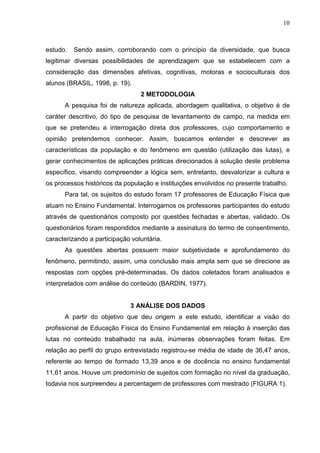10



estudo.   Sendo assim, corroborando com o principio da diversidade, que busca
legitimar diversas possibilidades de aprendizagem que se estabelecem com a
consideração das dimensões afetivas, cognitivas, motoras e socioculturais dos
alunos (BRASIL, 1998, p. 19).
                                 2 METODOLOGIA
      A pesquisa foi de natureza aplicada, abordagem qualitativa, o objetivo é de
caráter descritivo, do tipo de pesquisa de levantamento de campo, na medida em
que se pretendeu a interrogação direta dos professores, cujo comportamento e
opinião pretendemos conhecer. Assim, buscamos entender e descrever as
características da população e do fenômeno em questão (utilização das lutas), e
gerar conhecimentos de aplicações práticas direcionados à solução deste problema
específico, visando compreender a lógica sem, entretanto, desvalorizar a cultura e
os processos históricos da população e instituições envolvidos no presente trabalho.
      Para tal, os sujeitos do estudo foram 17 professores de Educação Física que
atuam no Ensino Fundamental. Interrogamos os professores participantes do estudo
através de questionários composto por questões fechadas e abertas, validado. Os
questionários foram respondidos mediante a assinatura do termo de consentimento,
caracterizando a participação voluntária.
      As questões abertas possuem maior subjetividade e aprofundamento do
fenômeno, permitindo, assim, uma conclusão mais ampla sem que se direcione as
respostas com opções pré-determinadas. Os dados coletados foram analisados e
interpretados com análise do conteúdo (BARDIN, 1977).


                             3 ANÁLISE DOS DADOS
      A partir do objetivo que deu origem a este estudo, identificar a visão do
profissional de Educação Física do Ensino Fundamental em relação à inserção das
lutas no conteúdo trabalhado na aula, inúmeras observações foram feitas. Em
relação ao perfil do grupo entrevistado registrou-se média de idade de 36,47 anos,
referente ao tempo de formado 13,39 anos e de docência no ensino fundamental
11,61 anos. Houve um predomínio de sujeitos com formação no nível da graduação,
todavia nos surpreendeu a percentagem de professores com mestrado (FIGURA 1).
 