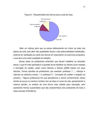 15



             Figura 8 – Receptividade dos alunos para a aula de lutas

                                        Não responderam
                                    11,764; 12%

                   Não são receptivos
                          11,764; 12%




                                                               São receptivos


                                                          76,47; 76%




       Mais um reforço para que se pense efetivamente em incluir as lutas nos
planos de aula, pois além das qualidades físicas e das potencialidades trabalhadas,
pode-se ter satisfação por parte dos alunos em executarem os exercícios propostos,
o que leva uma maior qualidade do trabalho.
      Quase todos os professores entendem que devem trabalhar os preceitos
éticos, o que foi mais apontado é a questão de se trabalhar os valores como respeito
e formação do caráter, assim como Oliveira e Santos (2006) trazem em seus
estudos. Temos opiniões de professores, por exemplo: professor 1 “... reforçar e
valorizar os atributos morais...” e professor 5 “...formação do caráter e respeito ao
próximo...” Alguns professores em que percebemos o menor conhecimento, talvez
devido ao pouco ou nenhum contato com as lutas no curso da vida, apresentaram a
mesma opinião, no entanto de uma forma mais voltada para educação, sem
apresentar termos supracitados que são característicos dos praticantes de lutas e
artes marciais (FIGURA 9).
 